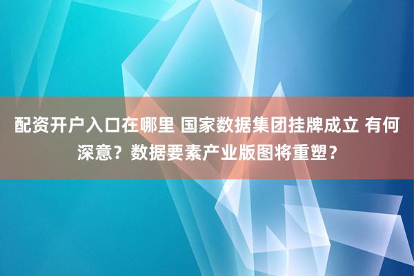 配资开户入口在哪里 国家数据集团挂牌成立 有何深意?数据要素产业版图将重塑?