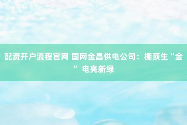 配资开户流程官网 国网金昌供电公司：棚顶生“金” 电亮新绿