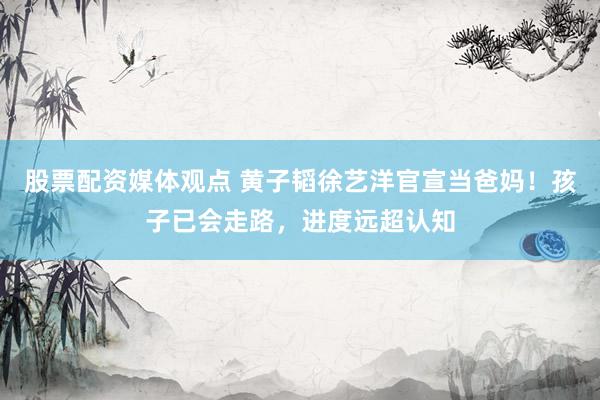 股票配资媒体观点 黄子韬徐艺洋官宣当爸妈！孩子已会走路，进度远超认知