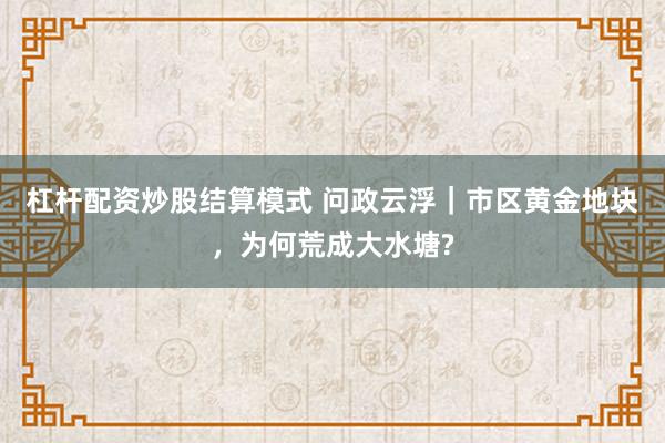 杠杆配资炒股结算模式 问政云浮｜市区黄金地块，为何荒成大水塘?