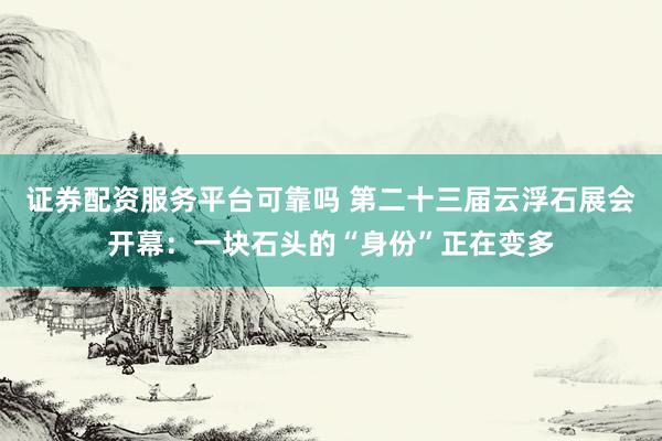 证券配资服务平台可靠吗 第二十三届云浮石展会开幕：一块石头的“身份”正在变多